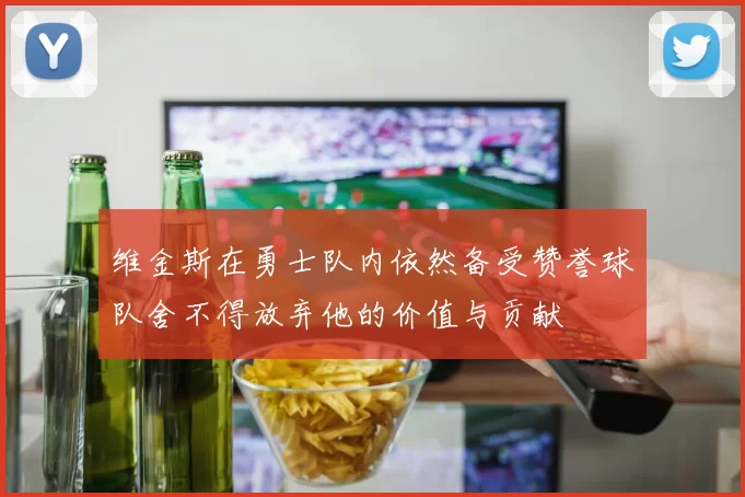 维金斯在勇士队内依然备受赞誉球队舍不得放弃他的价值与贡献