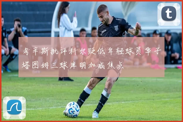 考辛斯批评科尔贬低年轻球员华子塔图姆三球库明加成焦点