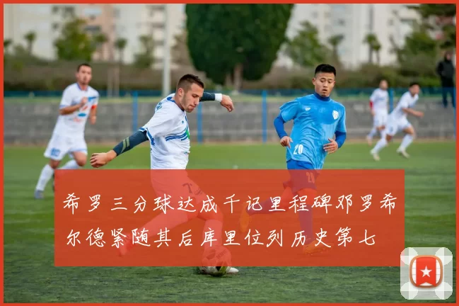 希罗三分球达成千记里程碑邓罗希尔德紧随其后库里位列历史第七