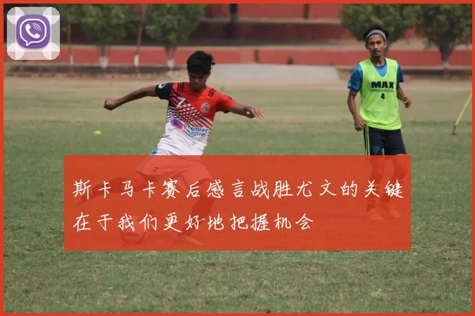 斯卡马卡赛后感言战胜尤文的关键在于我们更好地把握机会