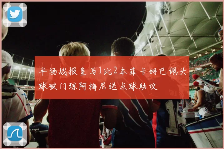 半场战报皇马1比2本菲卡姆巴佩头球破门琼阿梅尼送点球助攻