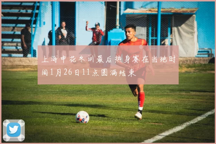 上海申花冬训最后热身赛在当地时间1月26日11点圆满结束