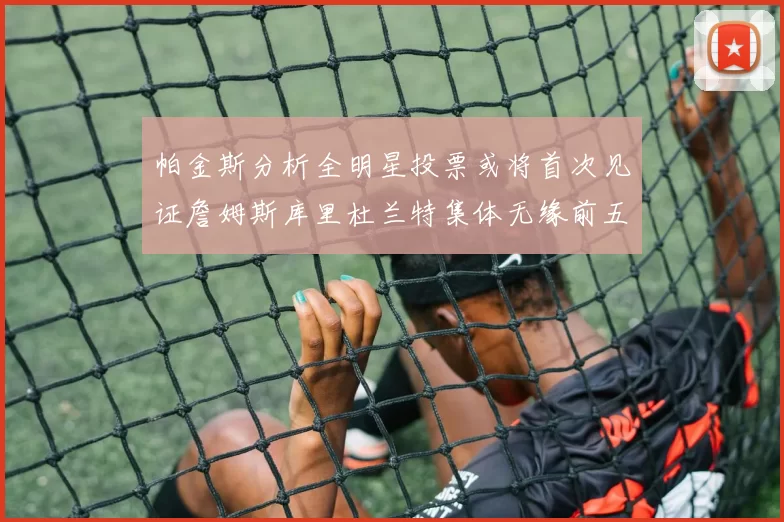 帕金斯分析全明星投票或将首次见证詹姆斯库里杜兰特集体无缘前五