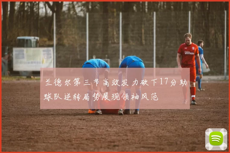 兰德尔第三节高效发力砍下17分助球队逆转局势展现领袖风范